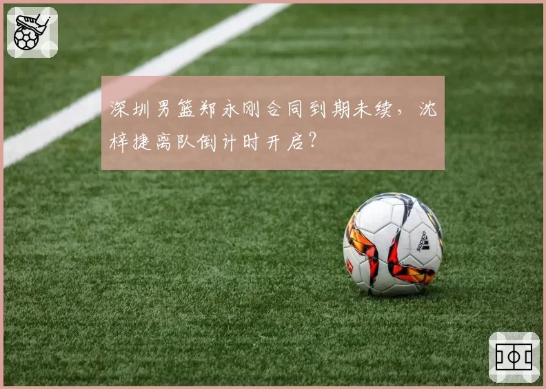 深圳男篮郑永刚合同到期未续，沈梓捷离队倒计时开启？