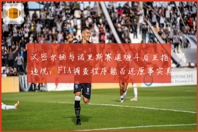 汉密尔顿与诺里斯赛道缠斗后互指违规，FIA调查程序能否还原事实真相？