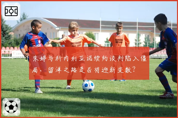 朱婷与科内利亚诺续约谈判陷入僵局，留洋之路是否将迎新变数？