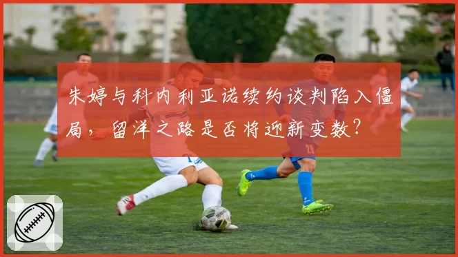 朱婷与科内利亚诺续约谈判陷入僵局，留洋之路是否将迎新变数？
