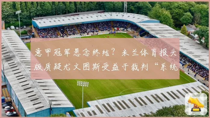 意甲冠军悬念终结？米兰体育报头版质疑尤文图斯受益于裁判“系统性偏袒”