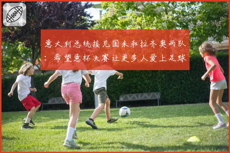 意大利总统接见国米和拉齐奥两队：希望意杯决赛让更多人爱上足球