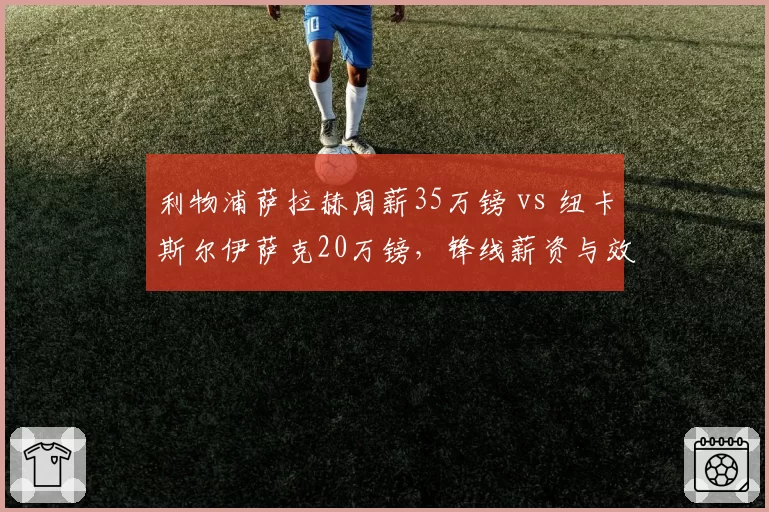 利物浦萨拉赫周薪35万镑 vs 纽卡斯尔伊萨克20万镑，锋线薪资与效率对标
