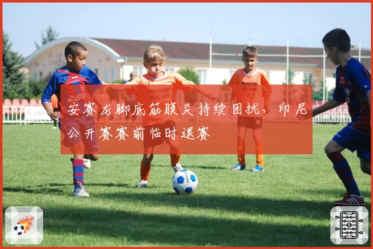 安赛龙脚底筋膜炎持续困扰，印尼公开赛赛前临时退赛